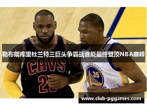 勒布朗库里杜兰特三巨头争霸战谁能最终登顶NBA巅峰