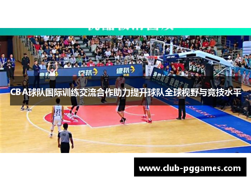 CBA球队国际训练交流合作助力提升球队全球视野与竞技水平