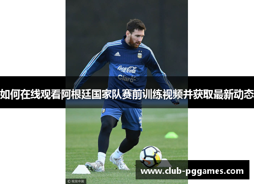 如何在线观看阿根廷国家队赛前训练视频并获取最新动态