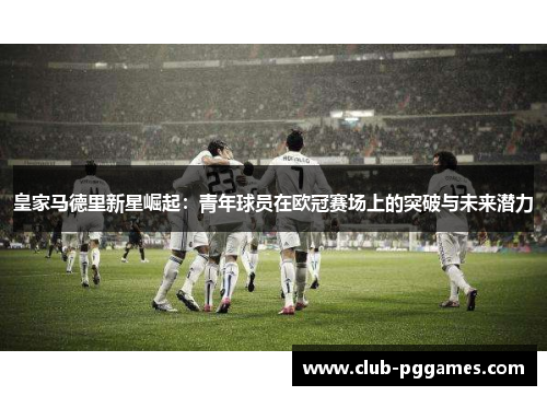 皇家马德里新星崛起：青年球员在欧冠赛场上的突破与未来潜力