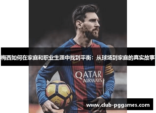 梅西如何在家庭和职业生涯中找到平衡：从球场到家庭的真实故事