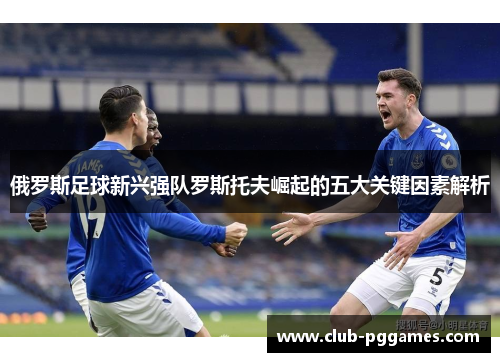 俄罗斯足球新兴强队罗斯托夫崛起的五大关键因素解析