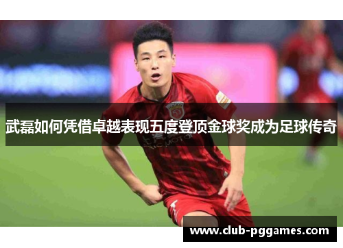 武磊如何凭借卓越表现五度登顶金球奖成为足球传奇