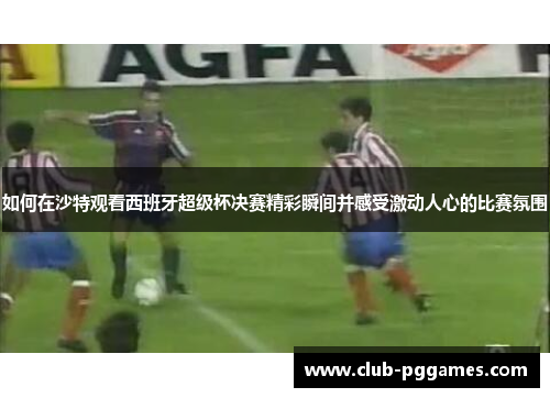 如何在沙特观看西班牙超级杯决赛精彩瞬间并感受激动人心的比赛氛围