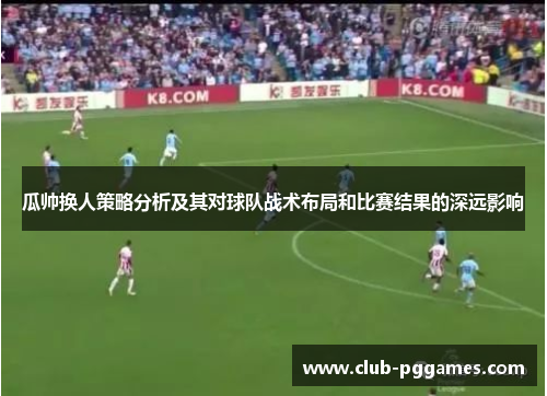 瓜帅换人策略分析及其对球队战术布局和比赛结果的深远影响