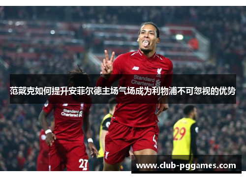 范戴克如何提升安菲尔德主场气场成为利物浦不可忽视的优势