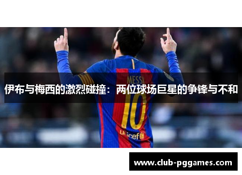伊布与梅西的激烈碰撞：两位球场巨星的争锋与不和