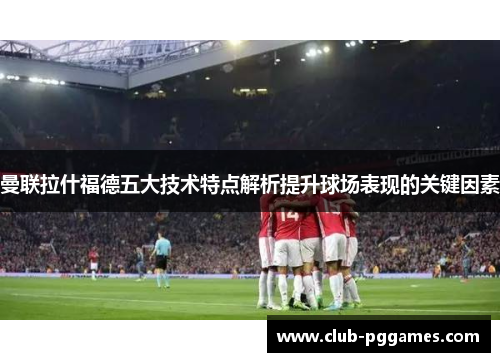 曼联拉什福德五大技术特点解析提升球场表现的关键因素