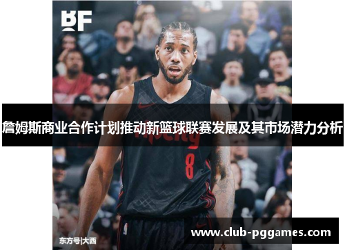 詹姆斯商业合作计划推动新篮球联赛发展及其市场潜力分析 詹姆斯商业合作计划推动新篮球联赛发展及其市场潜力分析
