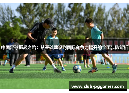 中国足球崛起之路:从基础建设到国际竞争力提升的全面步骤解析 中国足球崛起之路:从基础建设到国际竞争力提升的全面步骤解析