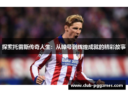 探索托雷斯传奇人生：从绰号到辉煌成就的精彩故事