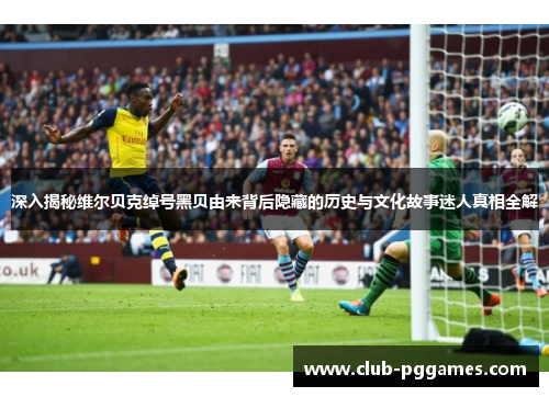 深入揭秘维尔贝克绰号黑贝由来背后隐藏的历史与文化故事迷人真相全解