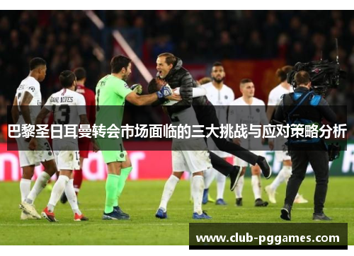巴黎圣日耳曼转会市场面临的三大挑战与应对策略分析