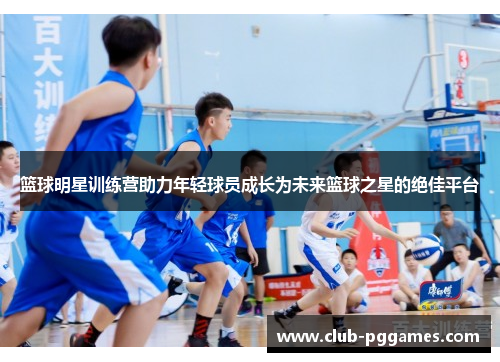 篮球明星训练营助力年轻球员成长为未来篮球之星的绝佳平台 篮球明星训练营助力年轻球员成长为未来篮球之星的绝佳平台
