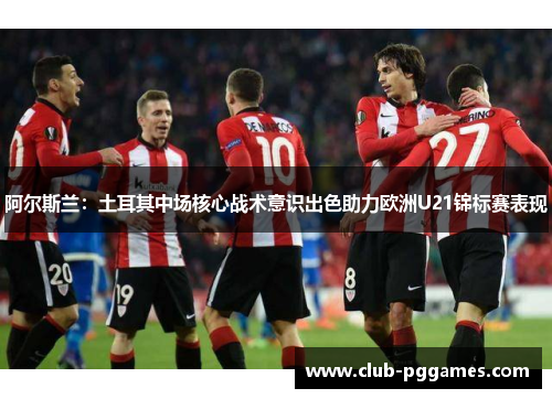 阿尔斯兰：土耳其中场核心战术意识出色助力欧洲U21锦标赛表现