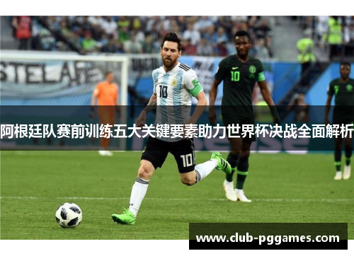 阿根廷队赛前训练五大关键要素助力世界杯决战全面解析
